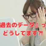 『過去のデータ』って、どうしてます⁈