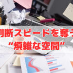 判断スピードを奪う“煩雑な空間”