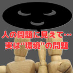 人の問題に見えて実は“環境”の問題