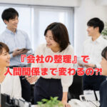 『会社の整理』で、人間関係まで変わるの⁈