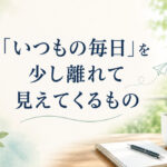「いつもの毎日」を少し離れて見えてくるもの❣