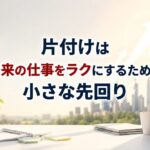 『片付け』は “未来の仕事”をラクにするための小さな先回り