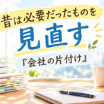 昔は必要だったものを見直す『会社の片付け』