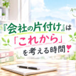 『会社の片付け』は「これから」を考える時間❣